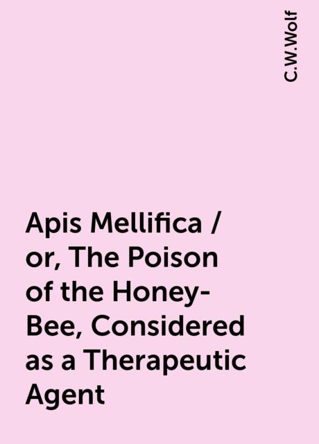 Apis Mellifica / or, The Poison of the Honey-Bee, Considered as a Therapeutic Agent, C.W.Wolf