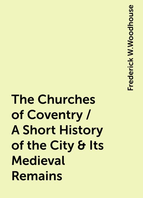 The Churches of Coventry / A Short History of the City & Its Medieval Remains, Frederick W.Woodhouse