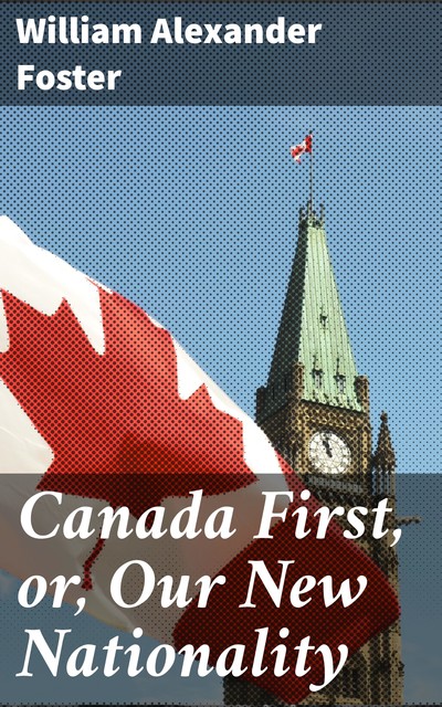 Canada First, or, Our New Nationality, William Alexander Foster
