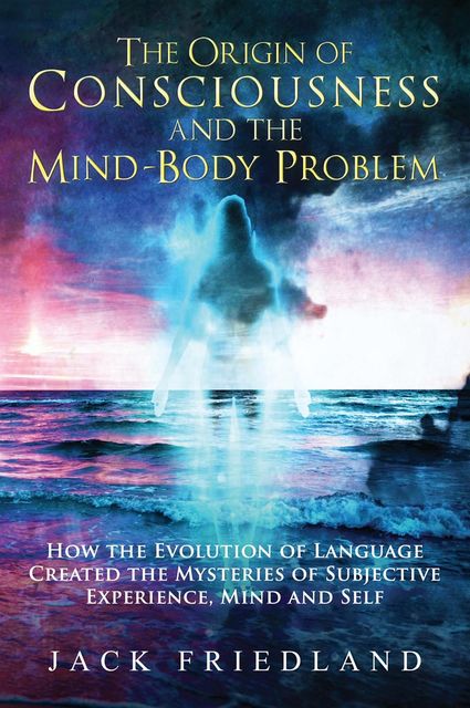 The Origin of Consciousness and the Mind-Body Problem, Jack Friedland