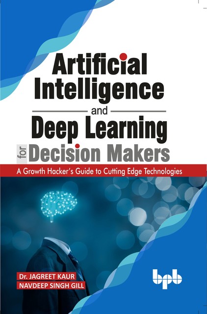 Artificial Intelligence and Deep Learning for Decision Makers: A Growth Hacker's Guide to Cutting Edge Technologies, Jagreet Kaur, Navdeep Singh Gill