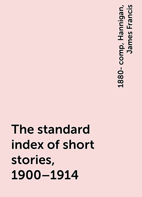 The standard index of short stories, 1900–1914, James Francis, 1880- comp, Hannigan