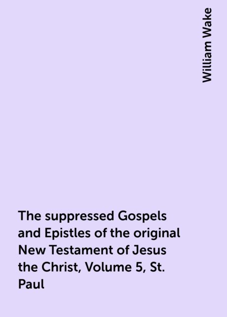 The suppressed Gospels and Epistles of the original New Testament of Jesus the Christ, Volume 5, St. Paul, William Wake