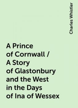 A Prince of Cornwall / A Story of Glastonbury and the West in the Days of Ina of Wessex, Charles Whistler