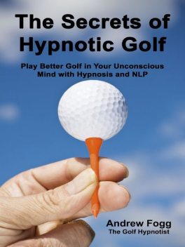 The Secrets of Hypnotic Golf: Play Better Golf in Your Unconscious Mind with Hypnosis and NLP, Andrew Fogg