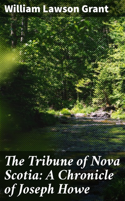 The Tribune of Nova Scotia: A Chronicle of Joseph Howe, William Lawson Grant