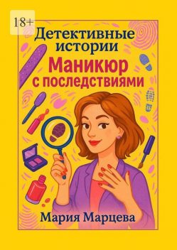 Детективные истории: Маникюр с последствиями. Когда юмор и преступления идут рука об руку, Мария Марцева