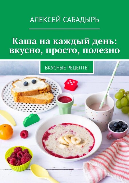 Каша на каждый день: вкусно, просто, полезно. Вкусные рецепты, Алексей Сабадырь