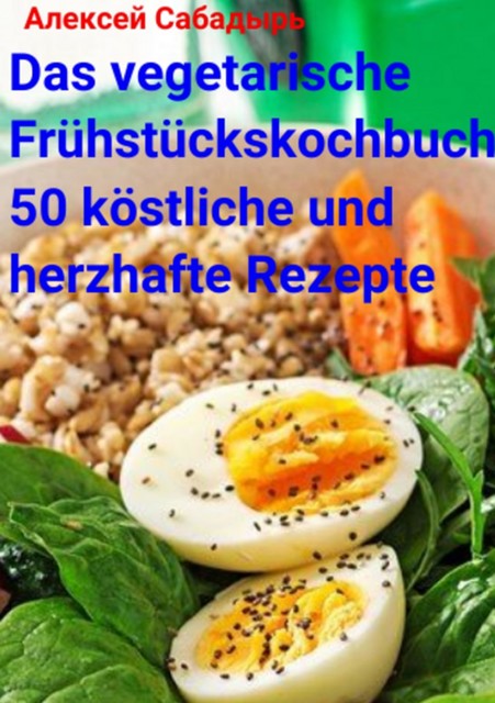 Das vegetarische Frühstückskochbuch 50 köstliche und herzhafte Rezepte, Алексей Сабадырь