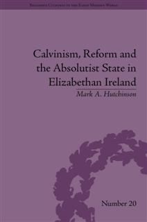 Calvinism, Reform and the Absolutist State in Elizabethan Ireland, Mark Hutchinson