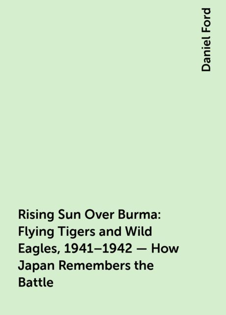 Rising Sun Over Burma: Flying Tigers and Wild Eagles, 1941–1942 – How Japan Remembers the Battle, Daniel Ford