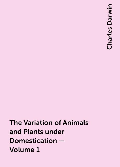 The Variation of Animals and Plants under Domestication — Volume 1, Charles Darwin