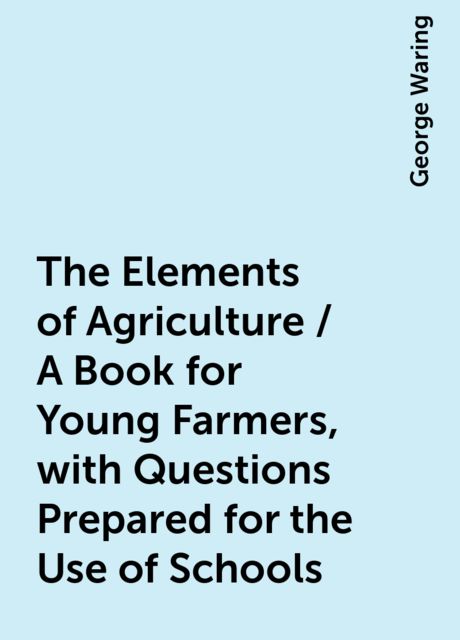 The Elements of Agriculture / A Book for Young Farmers, with Questions Prepared for the Use of Schools, George Waring