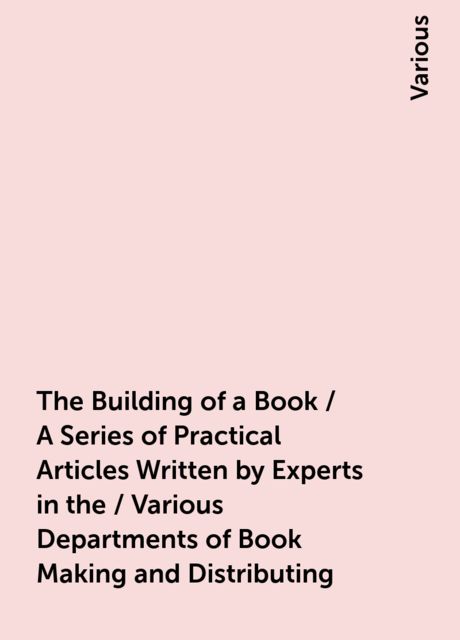 The Building of a Book / A Series of Practical Articles Written by Experts in the / Various Departments of Book Making and Distributing, Various