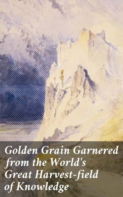 Golden Grain Garnered from the World's Great Harvest-field of Knowledge, Various