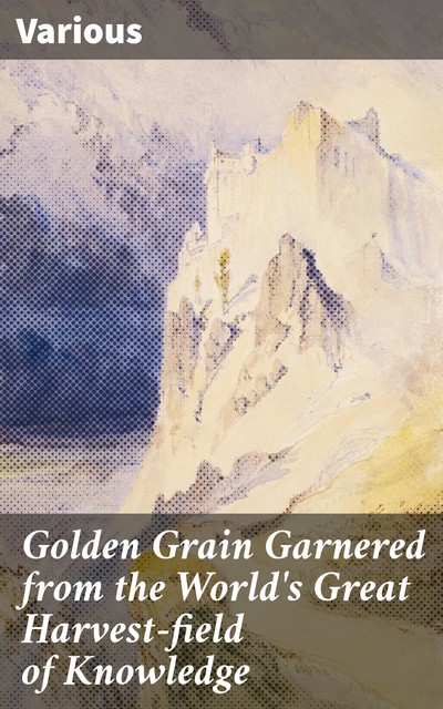 Golden Grain Garnered from the World's Great Harvest-field of Knowledge, Various