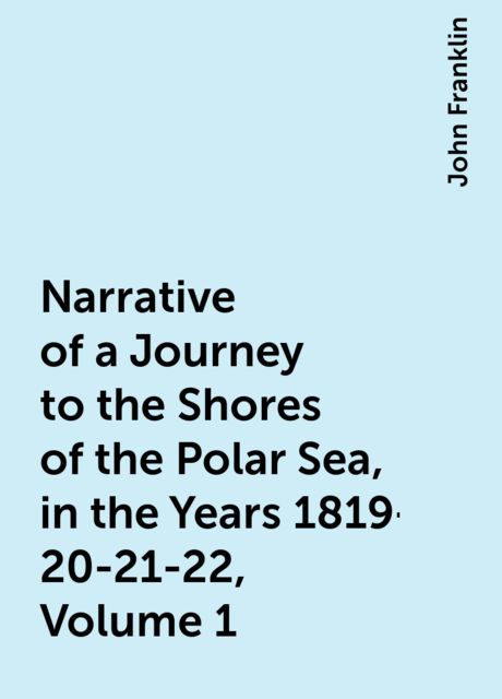 Narrative of a Journey to the Shores of the Polar Sea, in the Years 1819-20-21-22, Volume 1, John Franklin