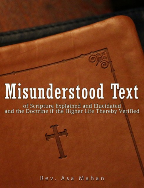 Misunderstood Text of Scripture Explained and Elucidated and the Doctrine if the Higher Life thereby Verified, Rev. Asa Mahan