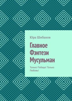 Главное Фэнтези Мусульман. Только Победа! Только Любовь, Юра Шибанов