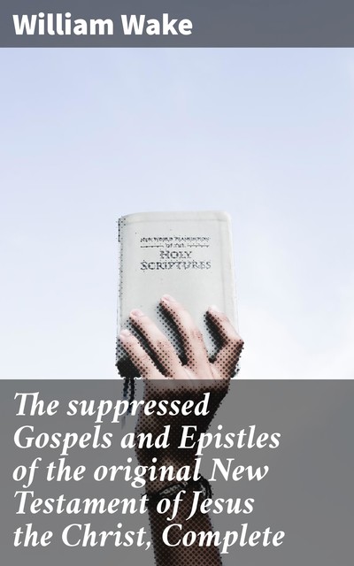 The suppressed Gospels and Epistles of the original New Testament of Jesus the Christ, Complete, William Wake