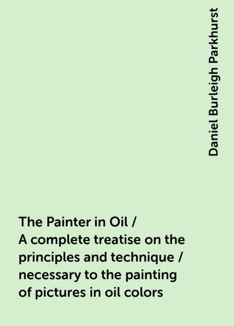 The Painter in Oil / A complete treatise on the principles and technique / necessary to the painting of pictures in oil colors, Daniel Burleigh Parkhurst