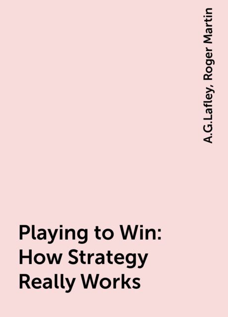 Playing to Win: How Strategy Really Works, A.G.Lafley, Roger Martin