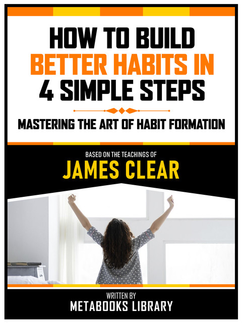 How To Build Better Habits In 4 Simple Steps – Based On The Teachings Of James Clear, Metabooks Library