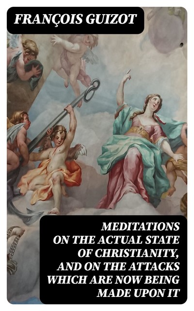 Meditations on the Actual State of Christianity, and on the Attacks Which Are Now Being Made Upon It, François Guizot