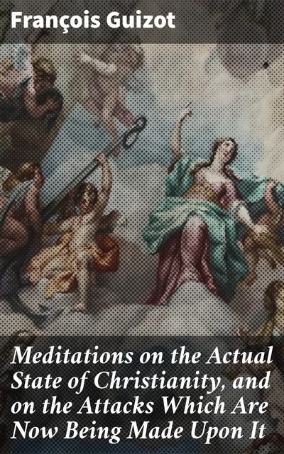 Meditations on the Actual State of Christianity, and on the Attacks Which Are Now Being Made Upon It, François Guizot