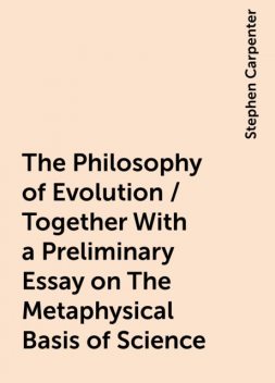 The Philosophy of Evolution / Together With a Preliminary Essay on The Metaphysical Basis of Science, Stephen Carpenter