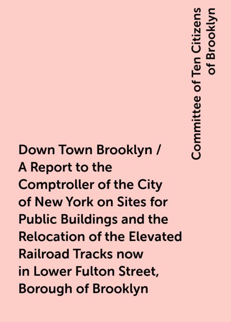 Down Town Brooklyn / A Report to the Comptroller of the City of New York on Sites for Public Buildings and the Relocation of the Elevated Railroad Tracks now in Lower Fulton Street, Borough of Brooklyn, Committee of Ten Citizens of Brooklyn