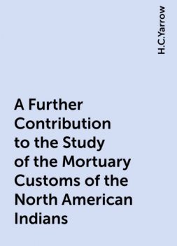 A Further Contribution to the Study of the Mortuary Customs of the North American Indians, H.C.Yarrow