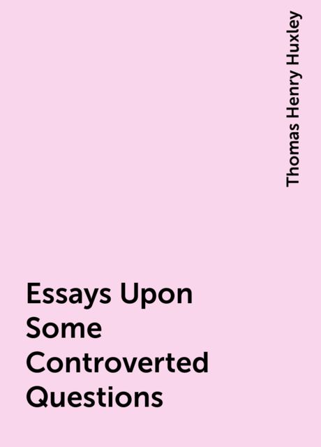 Essays Upon Some Controverted Questions, Thomas Henry Huxley