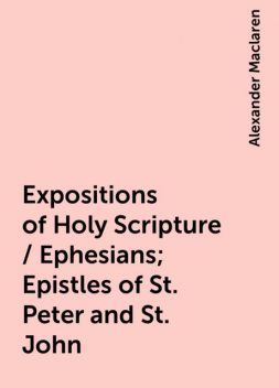 Expositions of Holy Scripture / Ephesians; Epistles of St. Peter and St. John, Alexander Maclaren