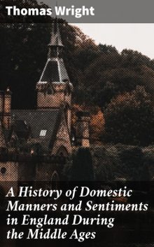 A History of Domestic Manners and Sentiments in England During the Middle Ages, Thomas Wright