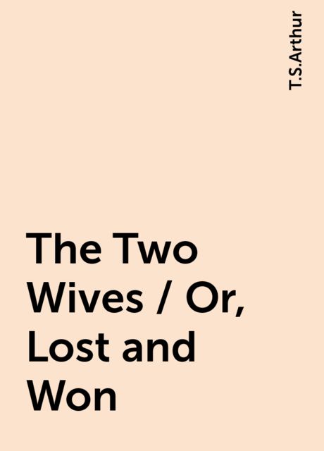 The Two Wives / Or, Lost and Won, T.S.Arthur
