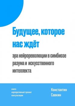 Будущее, которое нас ждет. Эра нейрореволюции в симбиозе разума и искусственного интеллекта, Константин Савкин