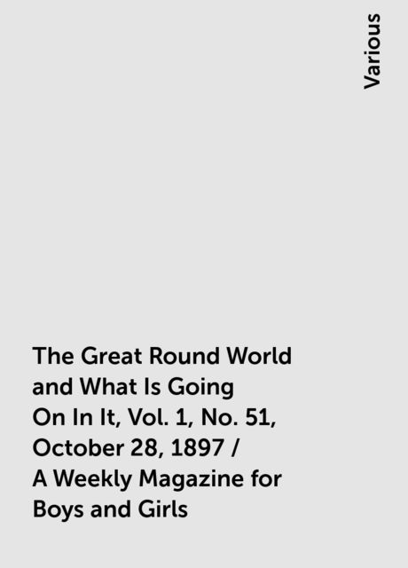 The Great Round World and What Is Going On In It, Vol. 1, No. 51, October 28, 1897 / A Weekly Magazine for Boys and Girls, Various