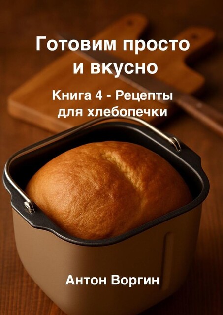 Готовим просто и вкусно. Книга 4. Рецепты для хлебопечки, Антон Воргин