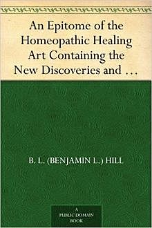 An Epitome of the Homeopathic Healing Art / Containing the New Discoveries and Improvements to the Present Time, B.L.Hill