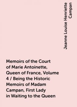 Memoirs of the Court of Marie Antoinette, Queen of France, Volume 4 / Being the Historic Memoirs of Madam Campan, First Lady in Waiting to the Queen, Jeanne Louise Henriette Campan