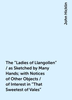 The "Ladies of Llangollen" / as Sketched by Many Hands; with Notices of Other Objects / of Interest in "That Sweetest of Vales", John Hicklin