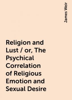 Religion and Lust / or, The Psychical Correlation of Religious Emotion and Sexual Desire, James Weir