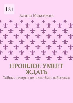 Прошлое умеет ждать. Тайны, которые не хотят быть забытыми, Алина Максимик