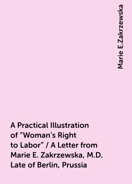 A Practical Illustration of "Woman's Right to Labor" / A Letter from Marie E. Zakrzewska, M.D. Late of Berlin, Prussia, Marie E.Zakrzewska