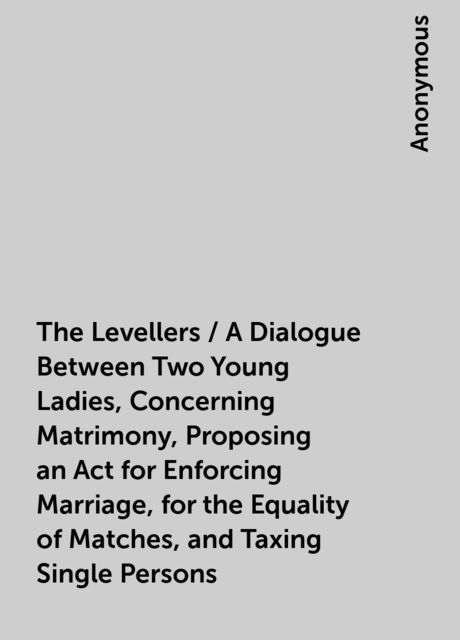 The Levellers / A Dialogue Between Two Young Ladies, Concerning Matrimony, Proposing an Act for Enforcing Marriage, for the Equality of Matches, and Taxing Single Persons, 