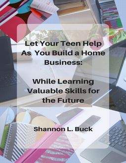 Let Your Teen Help As You Build a Home Business: While Learning Valuable Skills for the Future, Shannon L. Buck