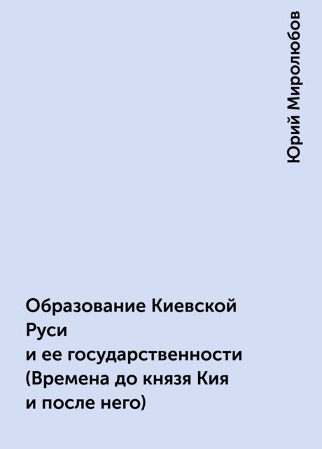 Образование Киевской Руси и ее государственности(Времена до князя Кия и после него), Юрий Миролюбов