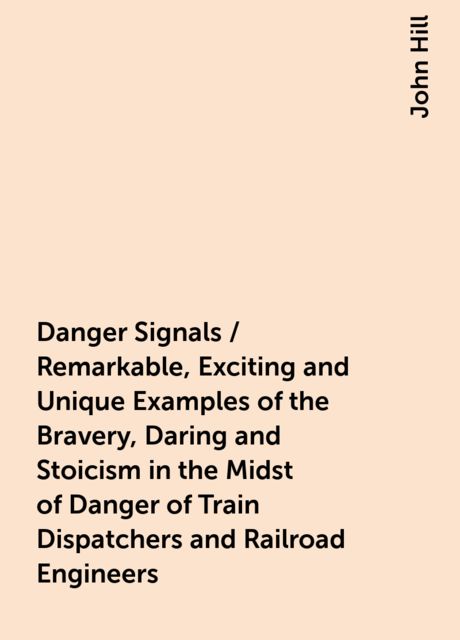 Danger Signals / Remarkable, Exciting and Unique Examples of the Bravery, Daring and Stoicism in the Midst of Danger of Train Dispatchers and Railroad Engineers, John Hill