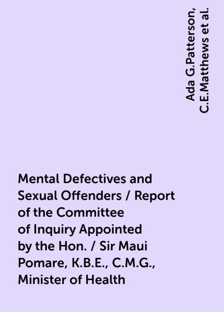 Mental Defectives and Sexual Offenders / Report of the Committee of Inquiry Appointed by the Hon. / Sir Maui Pomare, K.B.E., C.M.G., Minister of Health, Ada G.Patterson, C.E.Matthews, Donald McGavin, Frederick Truby King, J.Beck, J.Sands Elliot, W.H.Triggs